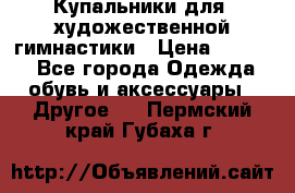 Купальники для  художественной гимнастики › Цена ­ 8 500 - Все города Одежда, обувь и аксессуары » Другое   . Пермский край,Губаха г.